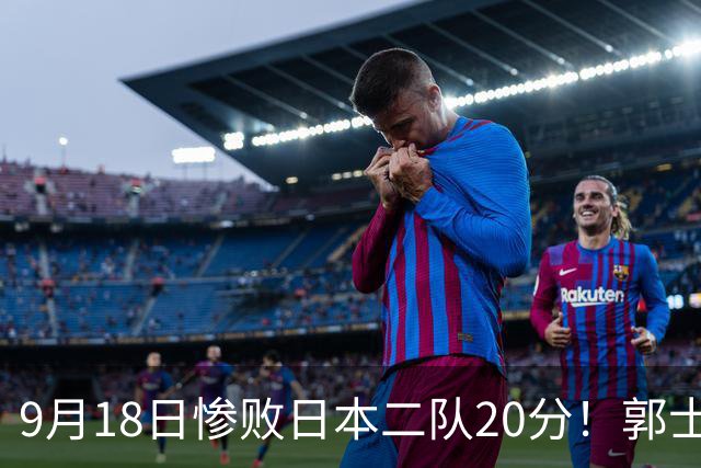 9月18日惨败日本二队20分！郭士强避谈下课，杜锋真能救国篮？